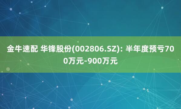 金牛速配 华锋股份(002806.SZ): 半年度预亏700万元-900万元