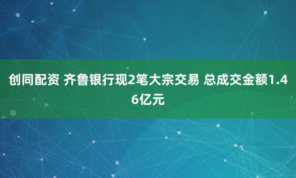 创同配资 齐鲁银行现2笔大宗交易 总成交金额1.46亿元