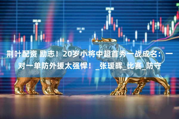 荆叶配资 励志！20岁小将中超首秀一战成名：一对一单防外援太强悍！_张瑷晖_比赛_防守