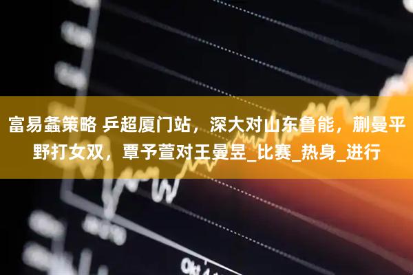 富易螽策略 乒超厦门站，深大对山东鲁能，蒯曼平野打女双，覃予萱对王曼昱_比赛_热身_进行