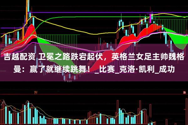 吉越配资 卫冕之路跌宕起伏，英格兰女足主帅魏格曼：赢了就继续跳舞！_比赛_克洛·凯利_成功