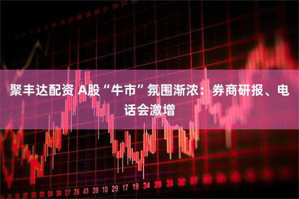 聚丰达配资 A股“牛市”氛围渐浓：券商研报、电话会激增