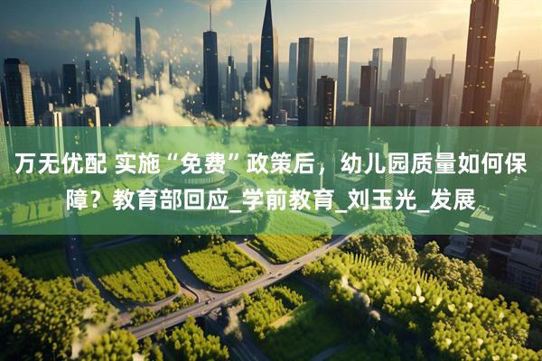 万无优配 实施“免费”政策后，幼儿园质量如何保障？教育部回应_学前教育_刘玉光_发展