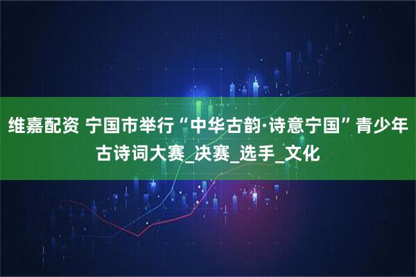 维嘉配资 宁国市举行“中华古韵·诗意宁国”青少年古诗词大赛_决赛_选手_文化