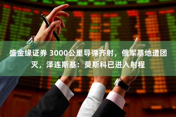 盛金缘证券 3000公里导弹齐射，俄军基地遭团灭，泽连斯基：莫斯科已进入射程