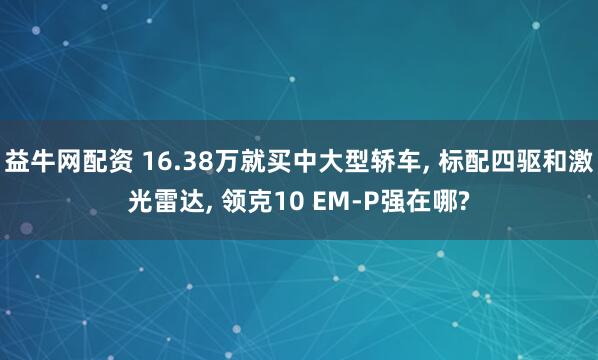 益牛网配资 16.38万就买中大型轿车, 标配四驱和激光雷达, 领克10 EM-P强在哪?