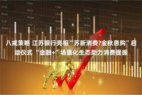 八戒策略 江苏银行亮相“苏新消费?金秋惠购”启动仪式 “金融+”场景化生态助力消费提振