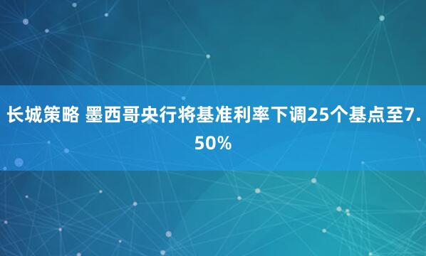 长城策略 墨西哥央行将基准利率下调25个基点至7.50%