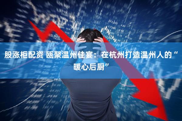 股涨柜配资 瓯聚温州佳宴：在杭州打造温州人的“暖心后厨”