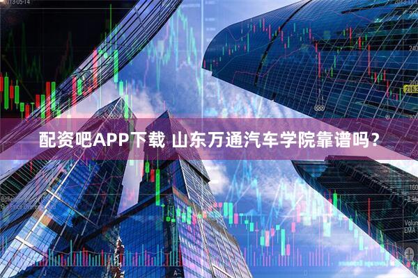 配资吧APP下载 山东万通汽车学院靠谱吗？