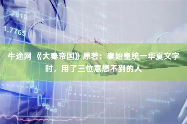 牛途网 《大秦帝国》原著：秦始皇统一华夏文字时，用了三位意想不到的人