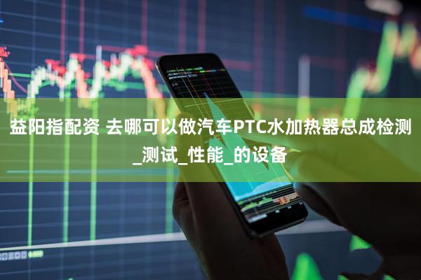 益阳指配资 去哪可以做汽车PTC水加热器总成检测_测试_性能_的设备