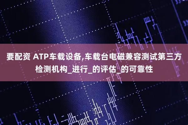 要配资 ATP车载设备,车载台电磁兼容测试第三方检测机构_进行_的评估_的可靠性