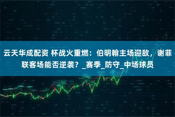 云天华成配资 杯战火重燃：伯明翰主场迎敌，谢菲联客场能否逆袭？_赛季_防守_中场球员