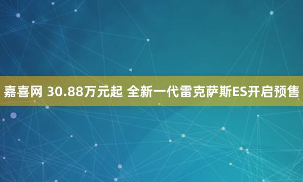 嘉喜网 30.88万元起 全新一代雷克萨斯ES开启预售