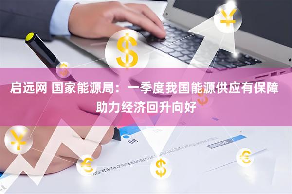 启远网 国家能源局：一季度我国能源供应有保障 助力经济回升向好