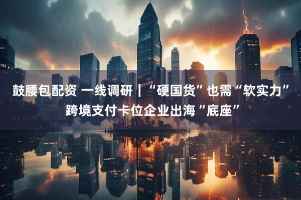 鼓腰包配资 一线调研｜“硬国货”也需“软实力” 跨境支付卡位企业出海“底座”