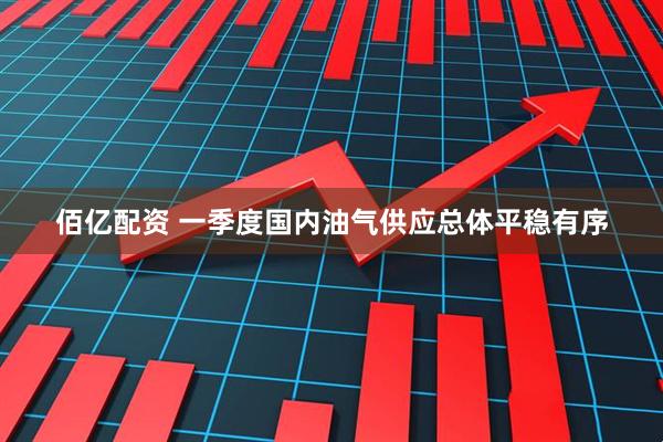 佰亿配资 一季度国内油气供应总体平稳有序