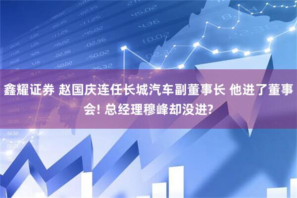 鑫耀证券 赵国庆连任长城汽车副董事长 他进了董事会! 总经理穆峰却没进?